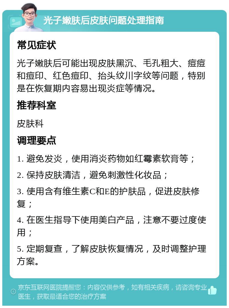 光子嫩肤后皮肤问题处理指南 常见症状 光子嫩肤后可能出现皮肤黑沉、毛孔粗大、痘痘和痘印、红色痘印、抬头纹川字纹等问题，特别是在恢复期内容易出现炎症等情况。 推荐科室 皮肤科 调理要点 1. 避免发炎，使用消炎药物如红霉素软膏等； 2. 保持皮肤清洁，避免刺激性化妆品； 3. 使用含有维生素C和E的护肤品，促进皮肤修复； 4. 在医生指导下使用美白产品，注意不要过度使用； 5. 定期复查，了解皮肤恢复情况，及时调整护理方案。