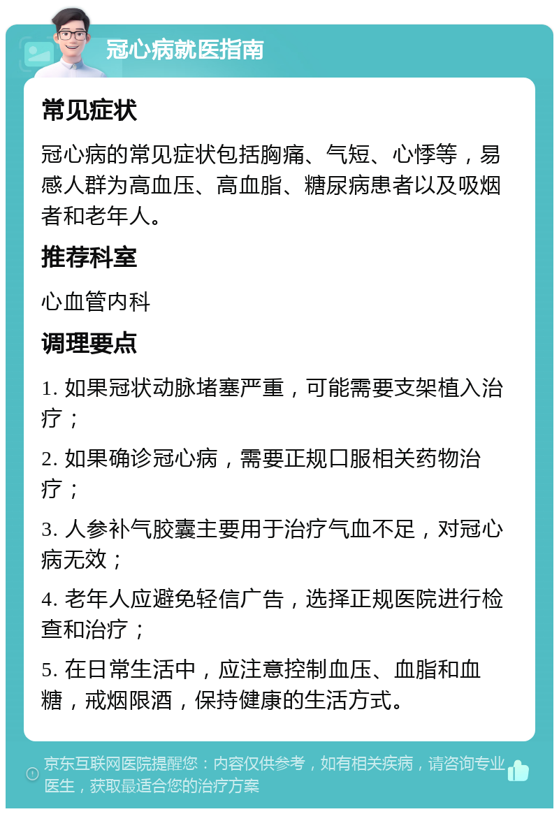 冠心病就医指南 常见症状 冠心病的常见症状包括胸痛、气短、心悸等，易感人群为高血压、高血脂、糖尿病患者以及吸烟者和老年人。 推荐科室 心血管内科 调理要点 1. 如果冠状动脉堵塞严重，可能需要支架植入治疗； 2. 如果确诊冠心病，需要正规口服相关药物治疗； 3. 人参补气胶囊主要用于治疗气血不足，对冠心病无效； 4. 老年人应避免轻信广告，选择正规医院进行检查和治疗； 5. 在日常生活中，应注意控制血压、血脂和血糖，戒烟限酒，保持健康的生活方式。