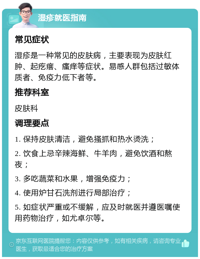 湿疹就医指南 常见症状 湿疹是一种常见的皮肤病，主要表现为皮肤红肿、起疙瘩、瘙痒等症状。易感人群包括过敏体质者、免疫力低下者等。 推荐科室 皮肤科 调理要点 1. 保持皮肤清洁，避免搔抓和热水烫洗； 2. 饮食上忌辛辣海鲜、牛羊肉，避免饮酒和熬夜； 3. 多吃蔬菜和水果，增强免疫力； 4. 使用炉甘石洗剂进行局部治疗； 5. 如症状严重或不缓解，应及时就医并遵医嘱使用药物治疗，如尤卓尔等。