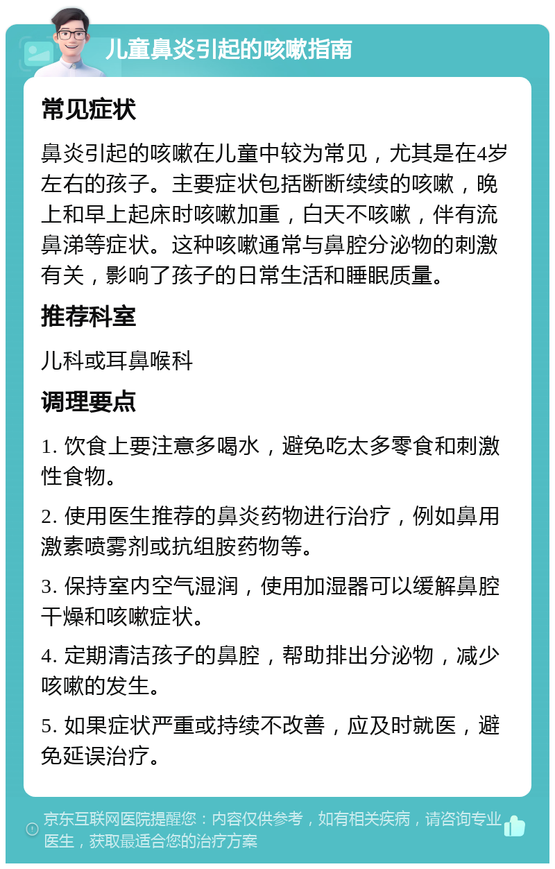 儿童鼻炎引起的咳嗽指南 常见症状 鼻炎引起的咳嗽在儿童中较为常见，尤其是在4岁左右的孩子。主要症状包括断断续续的咳嗽，晚上和早上起床时咳嗽加重，白天不咳嗽，伴有流鼻涕等症状。这种咳嗽通常与鼻腔分泌物的刺激有关，影响了孩子的日常生活和睡眠质量。 推荐科室 儿科或耳鼻喉科 调理要点 1. 饮食上要注意多喝水，避免吃太多零食和刺激性食物。 2. 使用医生推荐的鼻炎药物进行治疗，例如鼻用激素喷雾剂或抗组胺药物等。 3. 保持室内空气湿润，使用加湿器可以缓解鼻腔干燥和咳嗽症状。 4. 定期清洁孩子的鼻腔，帮助排出分泌物，减少咳嗽的发生。 5. 如果症状严重或持续不改善，应及时就医，避免延误治疗。