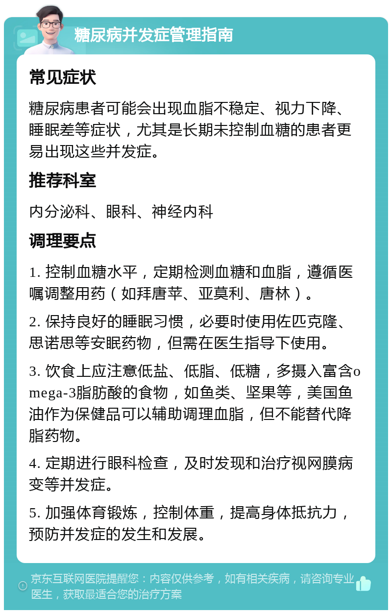 糖尿病并发症管理指南 常见症状 糖尿病患者可能会出现血脂不稳定、视力下降、睡眠差等症状，尤其是长期未控制血糖的患者更易出现这些并发症。 推荐科室 内分泌科、眼科、神经内科 调理要点 1. 控制血糖水平，定期检测血糖和血脂，遵循医嘱调整用药（如拜唐苹、亚莫利、唐林）。 2. 保持良好的睡眠习惯，必要时使用佐匹克隆、思诺思等安眠药物，但需在医生指导下使用。 3. 饮食上应注意低盐、低脂、低糖，多摄入富含omega-3脂肪酸的食物，如鱼类、坚果等，美国鱼油作为保健品可以辅助调理血脂，但不能替代降脂药物。 4. 定期进行眼科检查，及时发现和治疗视网膜病变等并发症。 5. 加强体育锻炼，控制体重，提高身体抵抗力，预防并发症的发生和发展。