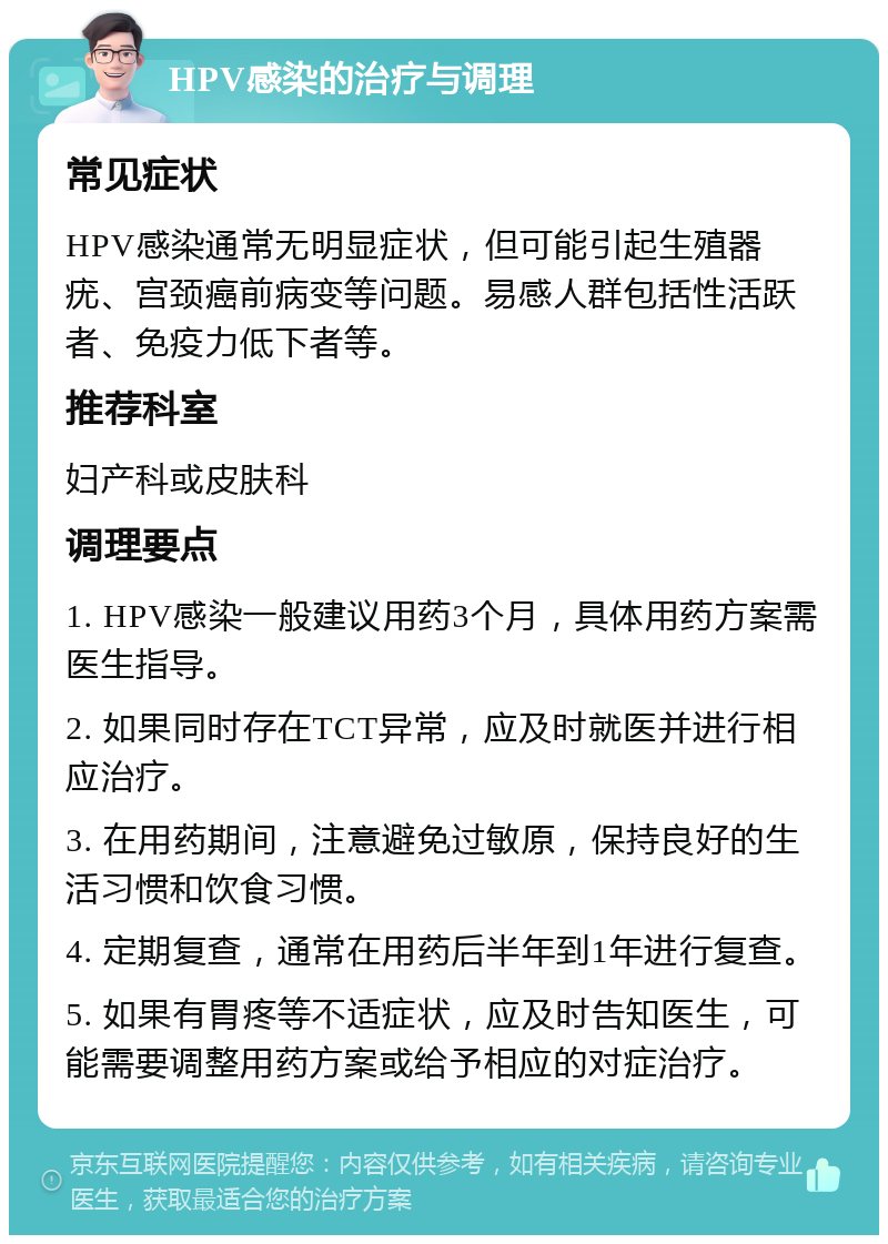 HPV感染的治疗与调理 常见症状 HPV感染通常无明显症状，但可能引起生殖器疣、宫颈癌前病变等问题。易感人群包括性活跃者、免疫力低下者等。 推荐科室 妇产科或皮肤科 调理要点 1. HPV感染一般建议用药3个月，具体用药方案需医生指导。 2. 如果同时存在TCT异常，应及时就医并进行相应治疗。 3. 在用药期间，注意避免过敏原，保持良好的生活习惯和饮食习惯。 4. 定期复查，通常在用药后半年到1年进行复查。 5. 如果有胃疼等不适症状，应及时告知医生，可能需要调整用药方案或给予相应的对症治疗。