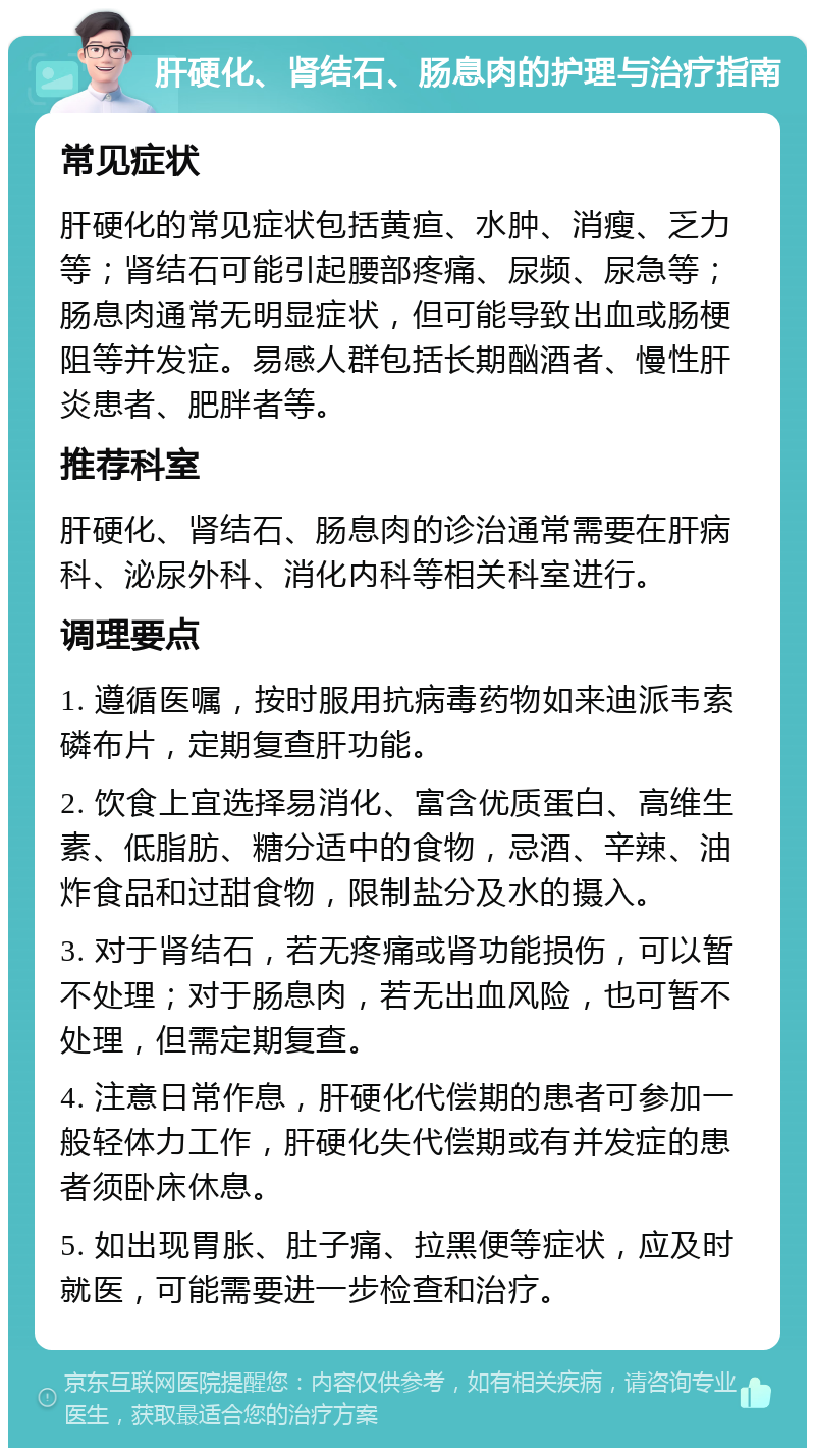 肝硬化、肾结石、肠息肉的护理与治疗指南 常见症状 肝硬化的常见症状包括黄疸、水肿、消瘦、乏力等；肾结石可能引起腰部疼痛、尿频、尿急等；肠息肉通常无明显症状，但可能导致出血或肠梗阻等并发症。易感人群包括长期酗酒者、慢性肝炎患者、肥胖者等。 推荐科室 肝硬化、肾结石、肠息肉的诊治通常需要在肝病科、泌尿外科、消化内科等相关科室进行。 调理要点 1. 遵循医嘱，按时服用抗病毒药物如来迪派韦索磷布片，定期复查肝功能。 2. 饮食上宜选择易消化、富含优质蛋白、高维生素、低脂肪、糖分适中的食物，忌酒、辛辣、油炸食品和过甜食物，限制盐分及水的摄入。 3. 对于肾结石，若无疼痛或肾功能损伤，可以暂不处理；对于肠息肉，若无出血风险，也可暂不处理，但需定期复查。 4. 注意日常作息，肝硬化代偿期的患者可参加一般轻体力工作，肝硬化失代偿期或有并发症的患者须卧床休息。 5. 如出现胃胀、肚子痛、拉黑便等症状，应及时就医，可能需要进一步检查和治疗。