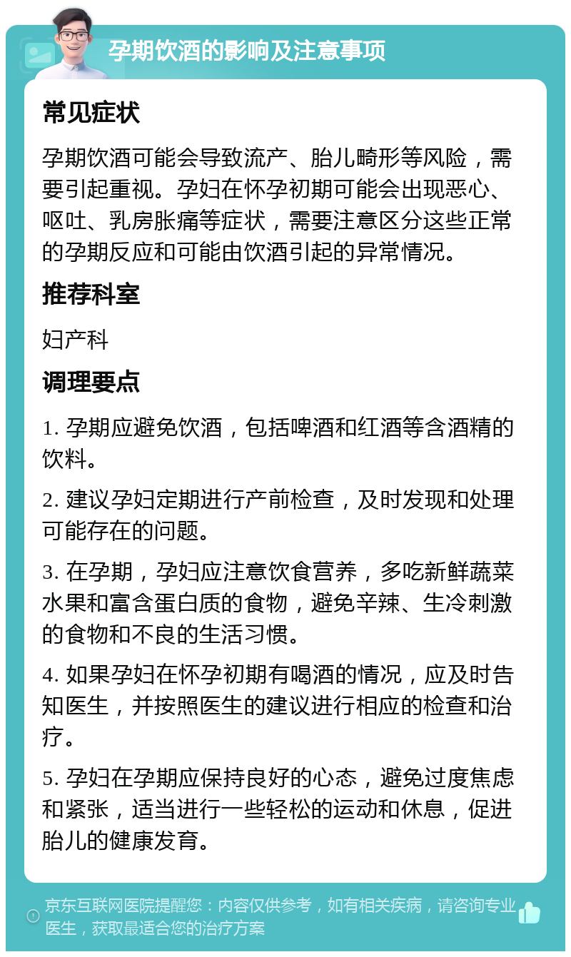 孕期饮酒的影响及注意事项 常见症状 孕期饮酒可能会导致流产、胎儿畸形等风险，需要引起重视。孕妇在怀孕初期可能会出现恶心、呕吐、乳房胀痛等症状，需要注意区分这些正常的孕期反应和可能由饮酒引起的异常情况。 推荐科室 妇产科 调理要点 1. 孕期应避免饮酒，包括啤酒和红酒等含酒精的饮料。 2. 建议孕妇定期进行产前检查，及时发现和处理可能存在的问题。 3. 在孕期，孕妇应注意饮食营养，多吃新鲜蔬菜水果和富含蛋白质的食物，避免辛辣、生冷刺激的食物和不良的生活习惯。 4. 如果孕妇在怀孕初期有喝酒的情况，应及时告知医生，并按照医生的建议进行相应的检查和治疗。 5. 孕妇在孕期应保持良好的心态，避免过度焦虑和紧张，适当进行一些轻松的运动和休息，促进胎儿的健康发育。