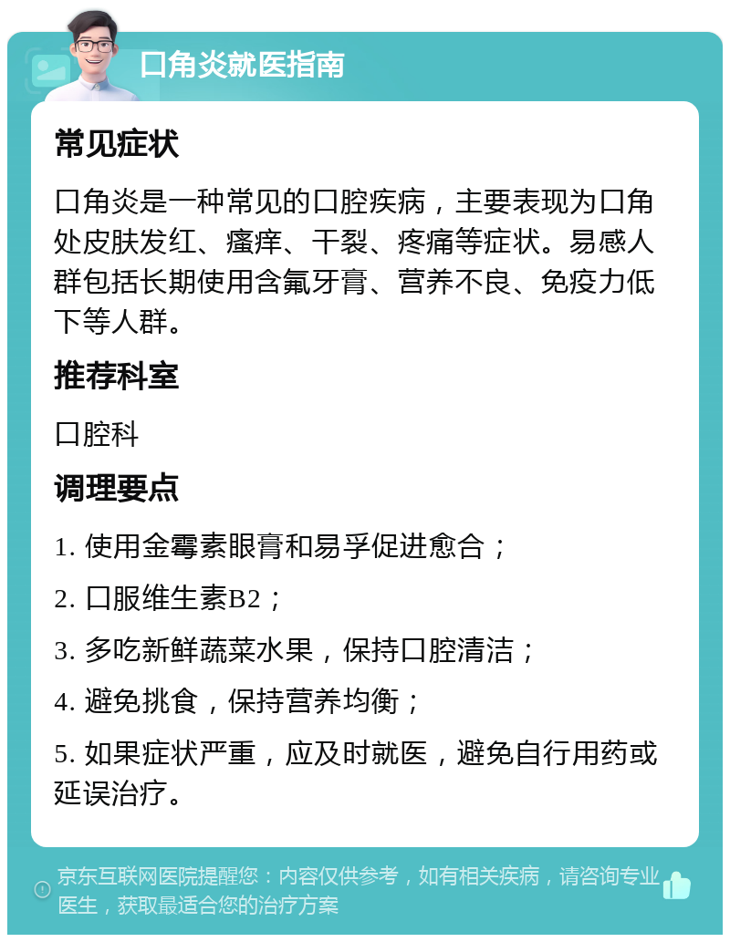 口角炎就医指南 常见症状 口角炎是一种常见的口腔疾病，主要表现为口角处皮肤发红、瘙痒、干裂、疼痛等症状。易感人群包括长期使用含氟牙膏、营养不良、免疫力低下等人群。 推荐科室 口腔科 调理要点 1. 使用金霉素眼膏和易孚促进愈合； 2. 口服维生素B2； 3. 多吃新鲜蔬菜水果，保持口腔清洁； 4. 避免挑食，保持营养均衡； 5. 如果症状严重，应及时就医，避免自行用药或延误治疗。