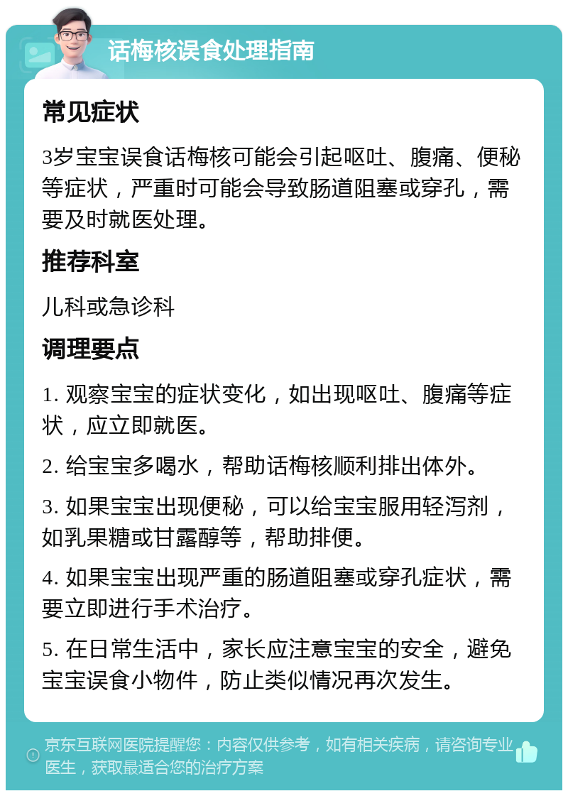 话梅核误食处理指南 常见症状 3岁宝宝误食话梅核可能会引起呕吐、腹痛、便秘等症状，严重时可能会导致肠道阻塞或穿孔，需要及时就医处理。 推荐科室 儿科或急诊科 调理要点 1. 观察宝宝的症状变化，如出现呕吐、腹痛等症状，应立即就医。 2. 给宝宝多喝水，帮助话梅核顺利排出体外。 3. 如果宝宝出现便秘，可以给宝宝服用轻泻剂，如乳果糖或甘露醇等，帮助排便。 4. 如果宝宝出现严重的肠道阻塞或穿孔症状，需要立即进行手术治疗。 5. 在日常生活中，家长应注意宝宝的安全，避免宝宝误食小物件，防止类似情况再次发生。