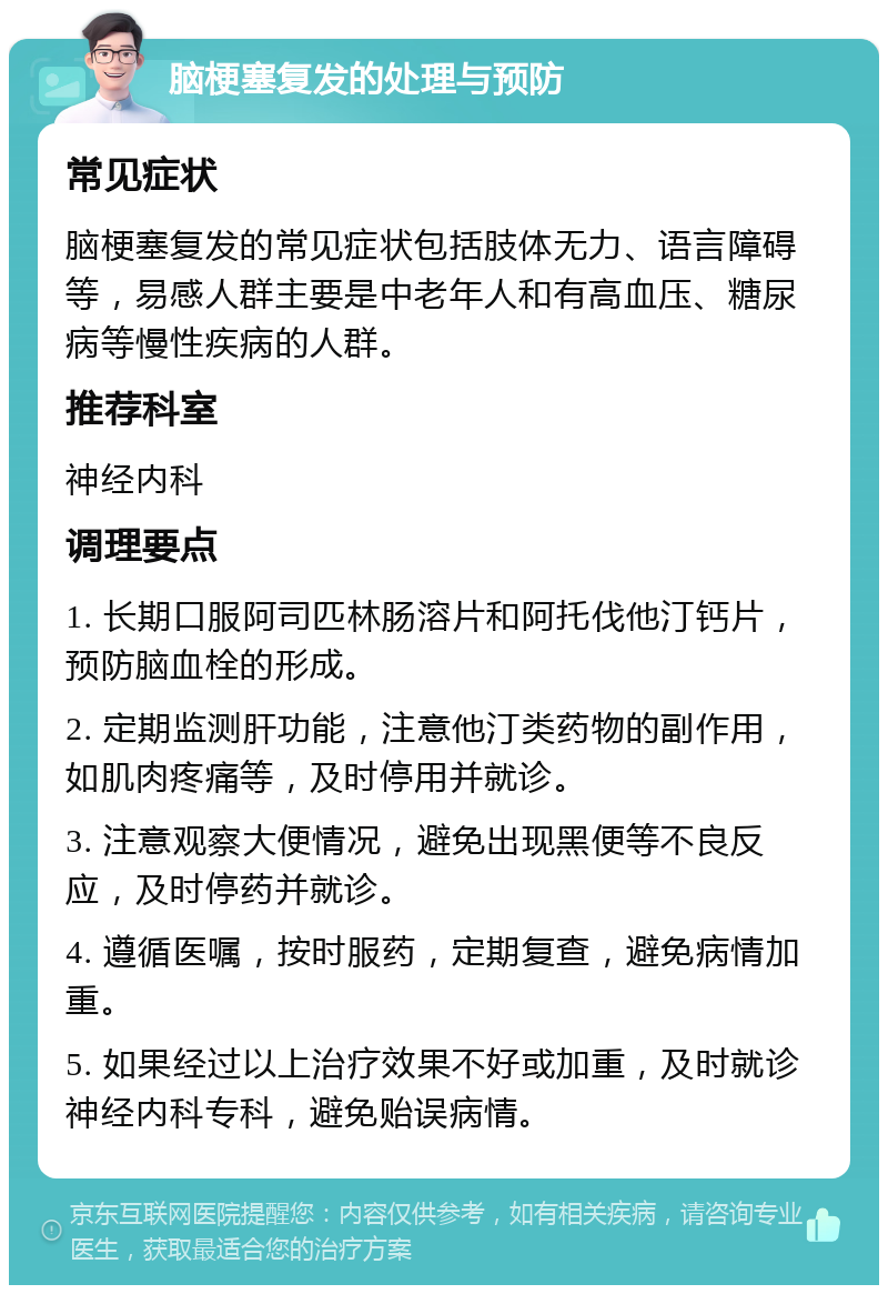 脑梗塞复发的处理与预防 常见症状 脑梗塞复发的常见症状包括肢体无力、语言障碍等，易感人群主要是中老年人和有高血压、糖尿病等慢性疾病的人群。 推荐科室 神经内科 调理要点 1. 长期口服阿司匹林肠溶片和阿托伐他汀钙片，预防脑血栓的形成。 2. 定期监测肝功能，注意他汀类药物的副作用，如肌肉疼痛等，及时停用并就诊。 3. 注意观察大便情况，避免出现黑便等不良反应，及时停药并就诊。 4. 遵循医嘱，按时服药，定期复查，避免病情加重。 5. 如果经过以上治疗效果不好或加重，及时就诊神经内科专科，避免贻误病情。