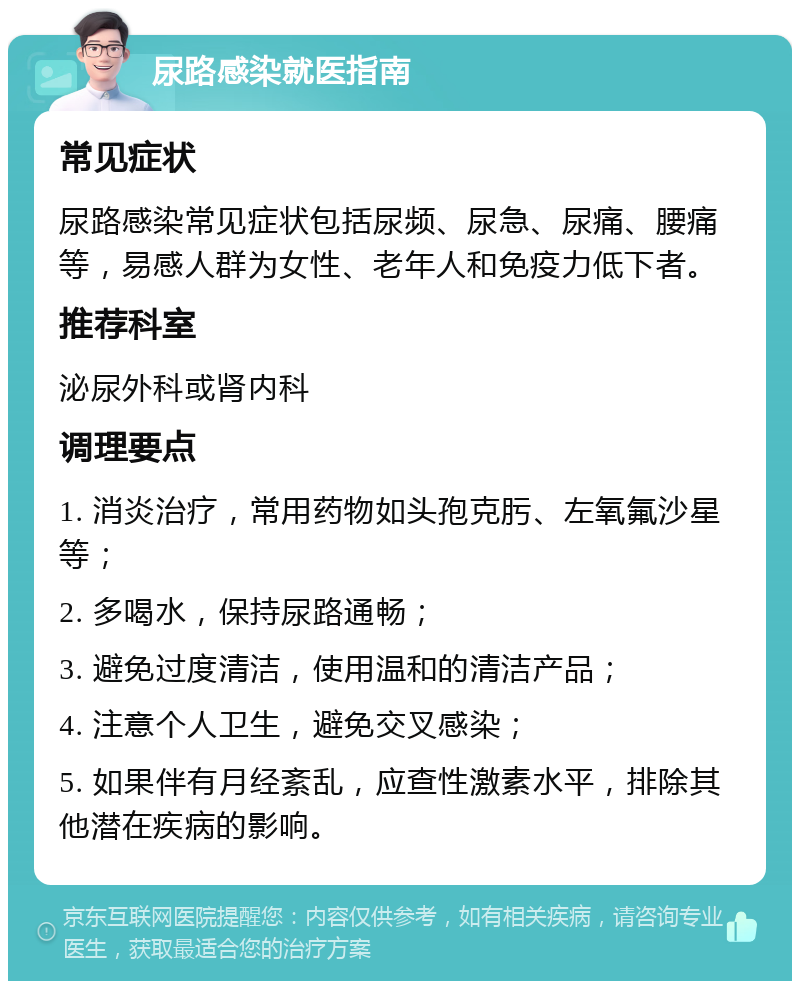 尿路感染就医指南 常见症状 尿路感染常见症状包括尿频、尿急、尿痛、腰痛等，易感人群为女性、老年人和免疫力低下者。 推荐科室 泌尿外科或肾内科 调理要点 1. 消炎治疗，常用药物如头孢克肟、左氧氟沙星等； 2. 多喝水，保持尿路通畅； 3. 避免过度清洁，使用温和的清洁产品； 4. 注意个人卫生，避免交叉感染； 5. 如果伴有月经紊乱，应查性激素水平，排除其他潜在疾病的影响。