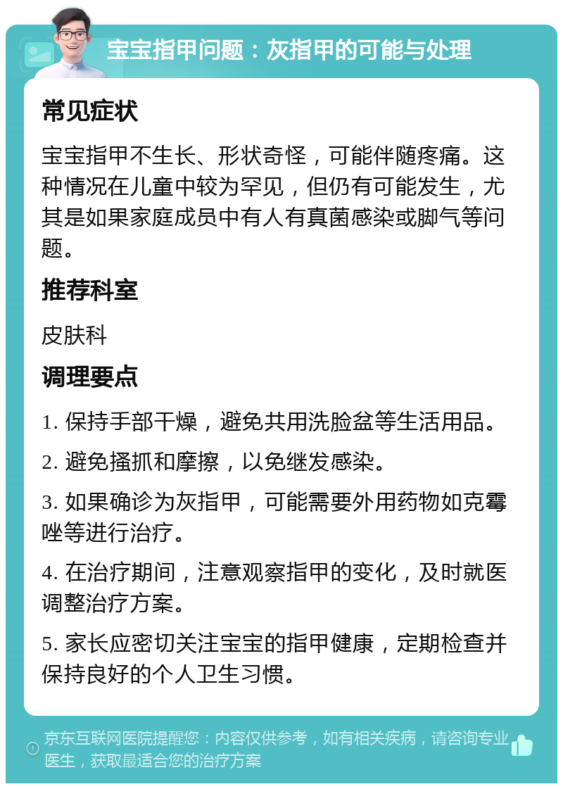 宝宝指甲问题：灰指甲的可能与处理 常见症状 宝宝指甲不生长、形状奇怪，可能伴随疼痛。这种情况在儿童中较为罕见，但仍有可能发生，尤其是如果家庭成员中有人有真菌感染或脚气等问题。 推荐科室 皮肤科 调理要点 1. 保持手部干燥，避免共用洗脸盆等生活用品。 2. 避免搔抓和摩擦，以免继发感染。 3. 如果确诊为灰指甲，可能需要外用药物如克霉唑等进行治疗。 4. 在治疗期间，注意观察指甲的变化，及时就医调整治疗方案。 5. 家长应密切关注宝宝的指甲健康，定期检查并保持良好的个人卫生习惯。