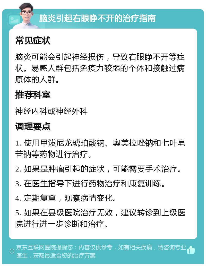 脑炎引起右眼睁不开的治疗指南 常见症状 脑炎可能会引起神经损伤，导致右眼睁不开等症状。易感人群包括免疫力较弱的个体和接触过病原体的人群。 推荐科室 神经内科或神经外科 调理要点 1. 使用甲泼尼龙琥珀酸钠、奥美拉唑钠和七叶皂苷钠等药物进行治疗。 2. 如果是肿瘤引起的症状，可能需要手术治疗。 3. 在医生指导下进行药物治疗和康复训练。 4. 定期复查，观察病情变化。 5. 如果在县级医院治疗无效，建议转诊到上级医院进行进一步诊断和治疗。