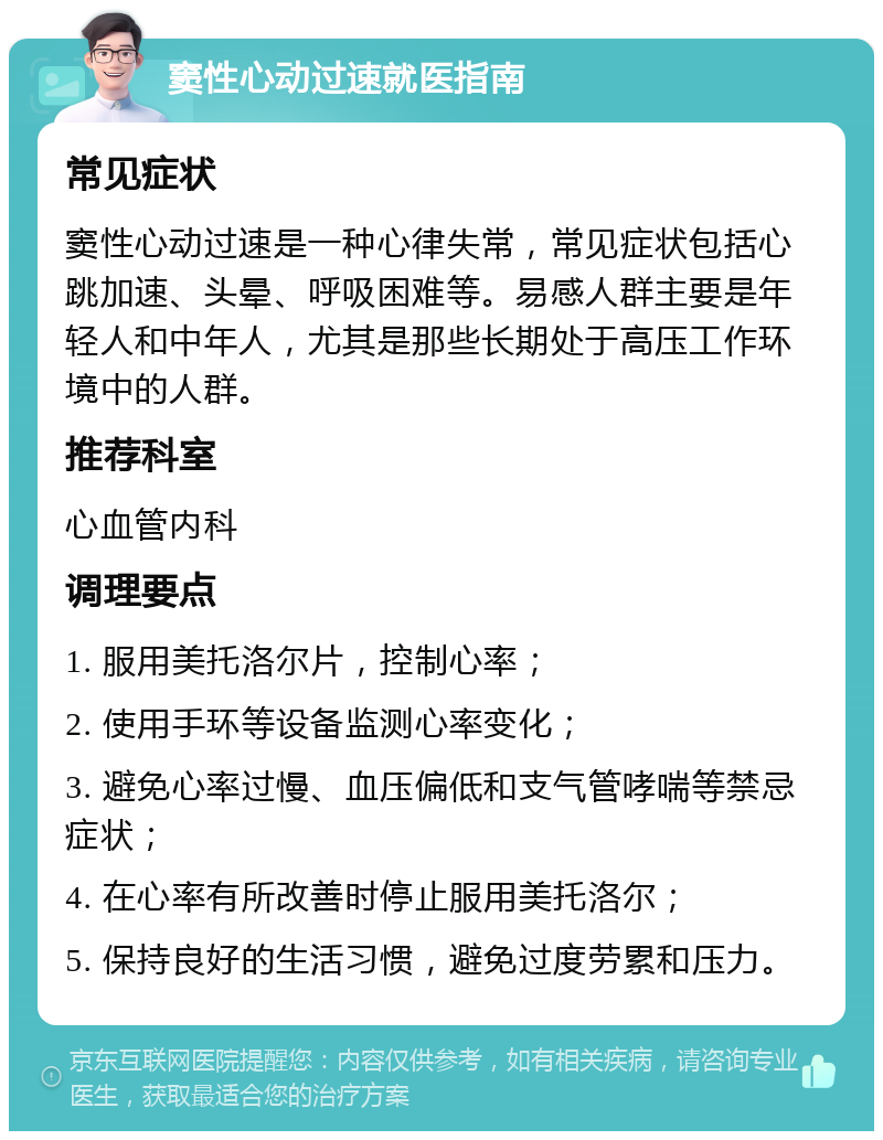 窦性心动过速就医指南 常见症状 窦性心动过速是一种心律失常，常见症状包括心跳加速、头晕、呼吸困难等。易感人群主要是年轻人和中年人，尤其是那些长期处于高压工作环境中的人群。 推荐科室 心血管内科 调理要点 1. 服用美托洛尔片，控制心率； 2. 使用手环等设备监测心率变化； 3. 避免心率过慢、血压偏低和支气管哮喘等禁忌症状； 4. 在心率有所改善时停止服用美托洛尔； 5. 保持良好的生活习惯，避免过度劳累和压力。