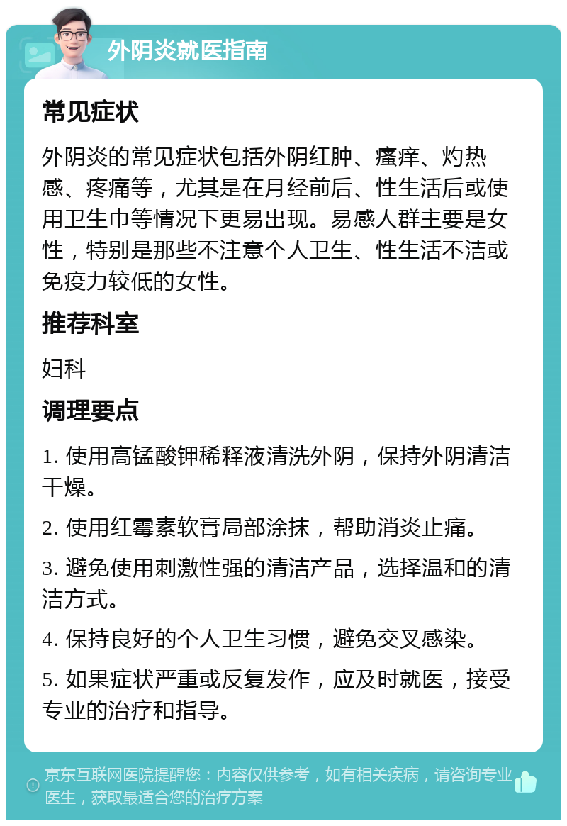 外阴炎就医指南 常见症状 外阴炎的常见症状包括外阴红肿、瘙痒、灼热感、疼痛等，尤其是在月经前后、性生活后或使用卫生巾等情况下更易出现。易感人群主要是女性，特别是那些不注意个人卫生、性生活不洁或免疫力较低的女性。 推荐科室 妇科 调理要点 1. 使用高锰酸钾稀释液清洗外阴，保持外阴清洁干燥。 2. 使用红霉素软膏局部涂抹，帮助消炎止痛。 3. 避免使用刺激性强的清洁产品，选择温和的清洁方式。 4. 保持良好的个人卫生习惯，避免交叉感染。 5. 如果症状严重或反复发作，应及时就医，接受专业的治疗和指导。