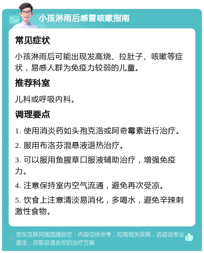 小孩淋雨后感冒咳嗽指南 常见症状 小孩淋雨后可能出现发高烧、拉肚子、咳嗽等症状，易感人群为免疫力较弱的儿童。 推荐科室 儿科或呼吸内科。 调理要点 1. 使用消炎药如头孢克洛或阿奇霉素进行治疗。 2. 服用布洛芬混悬液退热治疗。 3. 可以服用鱼腥草口服液辅助治疗，增强免疫力。 4. 注意保持室内空气流通，避免再次受凉。 5. 饮食上注意清淡易消化，多喝水，避免辛辣刺激性食物。