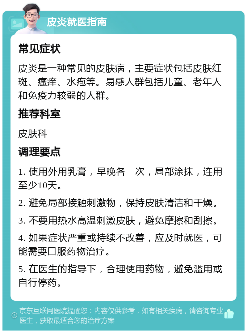 皮炎就医指南 常见症状 皮炎是一种常见的皮肤病，主要症状包括皮肤红斑、瘙痒、水疱等。易感人群包括儿童、老年人和免疫力较弱的人群。 推荐科室 皮肤科 调理要点 1. 使用外用乳膏，早晚各一次，局部涂抹，连用至少10天。 2. 避免局部接触刺激物，保持皮肤清洁和干燥。 3. 不要用热水高温刺激皮肤，避免摩擦和刮擦。 4. 如果症状严重或持续不改善，应及时就医，可能需要口服药物治疗。 5. 在医生的指导下，合理使用药物，避免滥用或自行停药。