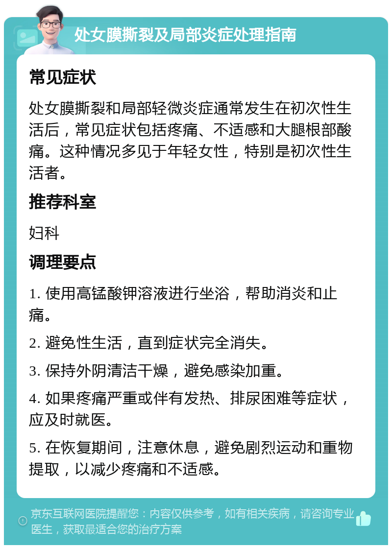 处女膜撕裂及局部炎症处理指南 常见症状 处女膜撕裂和局部轻微炎症通常发生在初次性生活后，常见症状包括疼痛、不适感和大腿根部酸痛。这种情况多见于年轻女性，特别是初次性生活者。 推荐科室 妇科 调理要点 1. 使用高锰酸钾溶液进行坐浴，帮助消炎和止痛。 2. 避免性生活，直到症状完全消失。 3. 保持外阴清洁干燥，避免感染加重。 4. 如果疼痛严重或伴有发热、排尿困难等症状，应及时就医。 5. 在恢复期间，注意休息，避免剧烈运动和重物提取，以减少疼痛和不适感。