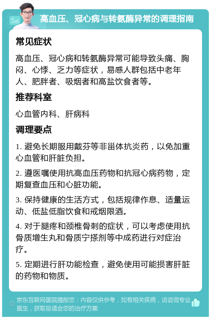 高血压、冠心病与转氨酶异常的调理指南 常见症状 高血压、冠心病和转氨酶异常可能导致头痛、胸闷、心悸、乏力等症状，易感人群包括中老年人、肥胖者、吸烟者和高盐饮食者等。 推荐科室 心血管内科、肝病科 调理要点 1. 避免长期服用戴芬等非甾体抗炎药，以免加重心血管和肝脏负担。 2. 遵医嘱使用抗高血压药物和抗冠心病药物，定期复查血压和心脏功能。 3. 保持健康的生活方式，包括规律作息、适量运动、低盐低脂饮食和戒烟限酒。 4. 对于腿疼和颈椎骨刺的症状，可以考虑使用抗骨质增生丸和骨质宁搽剂等中成药进行对症治疗。 5. 定期进行肝功能检查，避免使用可能损害肝脏的药物和物质。