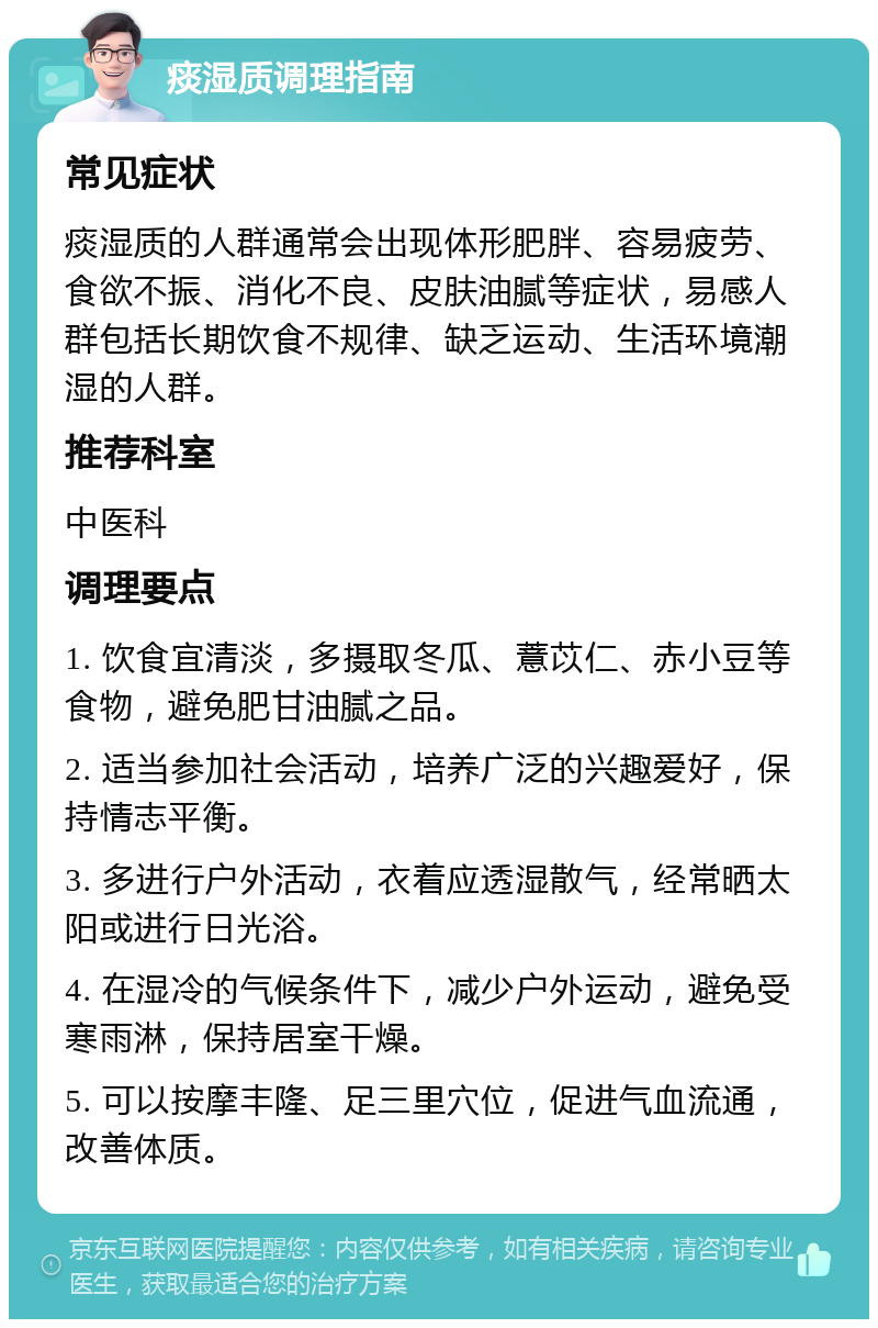 痰湿质调理指南 常见症状 痰湿质的人群通常会出现体形肥胖、容易疲劳、食欲不振、消化不良、皮肤油腻等症状，易感人群包括长期饮食不规律、缺乏运动、生活环境潮湿的人群。 推荐科室 中医科 调理要点 1. 饮食宜清淡，多摄取冬瓜、薏苡仁、赤小豆等食物，避免肥甘油腻之品。 2. 适当参加社会活动，培养广泛的兴趣爱好，保持情志平衡。 3. 多进行户外活动，衣着应透湿散气，经常晒太阳或进行日光浴。 4. 在湿冷的气候条件下，减少户外运动，避免受寒雨淋，保持居室干燥。 5. 可以按摩丰隆、足三里穴位，促进气血流通，改善体质。