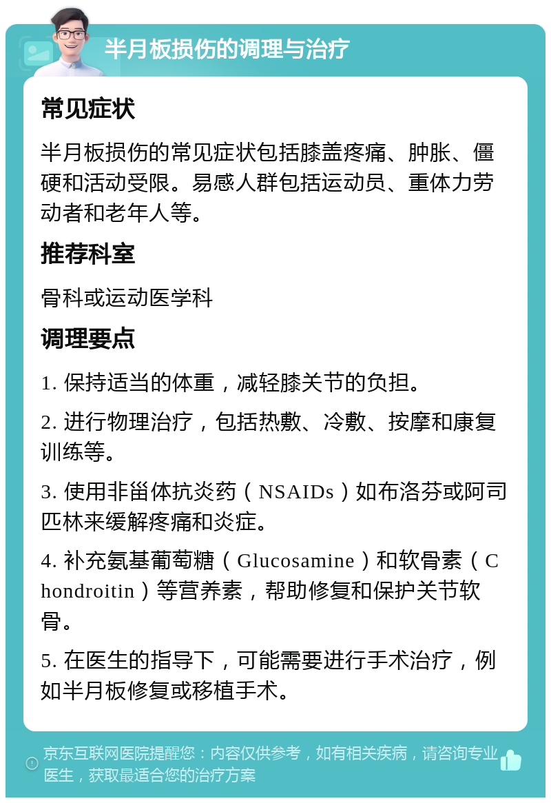 半月板损伤的调理与治疗 常见症状 半月板损伤的常见症状包括膝盖疼痛、肿胀、僵硬和活动受限。易感人群包括运动员、重体力劳动者和老年人等。 推荐科室 骨科或运动医学科 调理要点 1. 保持适当的体重，减轻膝关节的负担。 2. 进行物理治疗，包括热敷、冷敷、按摩和康复训练等。 3. 使用非甾体抗炎药（NSAIDs）如布洛芬或阿司匹林来缓解疼痛和炎症。 4. 补充氨基葡萄糖（Glucosamine）和软骨素（Chondroitin）等营养素，帮助修复和保护关节软骨。 5. 在医生的指导下，可能需要进行手术治疗，例如半月板修复或移植手术。