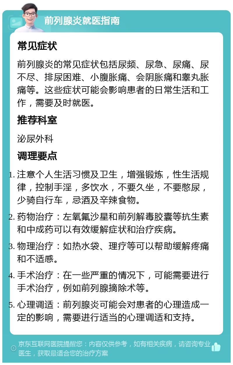 前列腺炎就医指南 常见症状 前列腺炎的常见症状包括尿频、尿急、尿痛、尿不尽、排尿困难、小腹胀痛、会阴胀痛和睾丸胀痛等。这些症状可能会影响患者的日常生活和工作，需要及时就医。 推荐科室 泌尿外科 调理要点 注意个人生活习惯及卫生，增强锻炼，性生活规律，控制手淫，多饮水，不要久坐，不要憋尿，少骑自行车，忌酒及辛辣食物。 药物治疗：左氧氟沙星和前列解毒胶囊等抗生素和中成药可以有效缓解症状和治疗疾病。 物理治疗：如热水袋、理疗等可以帮助缓解疼痛和不适感。 手术治疗：在一些严重的情况下，可能需要进行手术治疗，例如前列腺摘除术等。 心理调适：前列腺炎可能会对患者的心理造成一定的影响，需要进行适当的心理调适和支持。