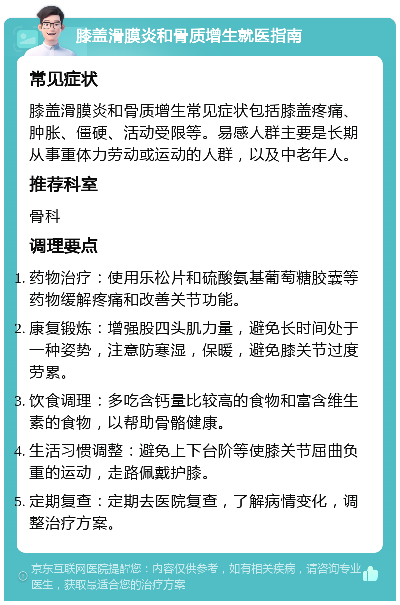 膝盖滑膜炎和骨质增生就医指南 常见症状 膝盖滑膜炎和骨质增生常见症状包括膝盖疼痛、肿胀、僵硬、活动受限等。易感人群主要是长期从事重体力劳动或运动的人群，以及中老年人。 推荐科室 骨科 调理要点 药物治疗：使用乐松片和硫酸氨基葡萄糖胶囊等药物缓解疼痛和改善关节功能。 康复锻炼：增强股四头肌力量，避免长时间处于一种姿势，注意防寒湿，保暖，避免膝关节过度劳累。 饮食调理：多吃含钙量比较高的食物和富含维生素的食物，以帮助骨骼健康。 生活习惯调整：避免上下台阶等使膝关节屈曲负重的运动，走路佩戴护膝。 定期复查：定期去医院复查，了解病情变化，调整治疗方案。