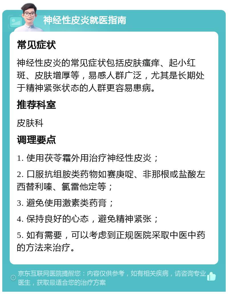 神经性皮炎就医指南 常见症状 神经性皮炎的常见症状包括皮肤瘙痒、起小红斑、皮肤增厚等，易感人群广泛，尤其是长期处于精神紧张状态的人群更容易患病。 推荐科室 皮肤科 调理要点 1. 使用茯苓霜外用治疗神经性皮炎； 2. 口服抗组胺类药物如赛庚啶、非那根或盐酸左西替利嗪、氯雷他定等； 3. 避免使用激素类药膏； 4. 保持良好的心态，避免精神紧张； 5. 如有需要，可以考虑到正规医院采取中医中药的方法来治疗。