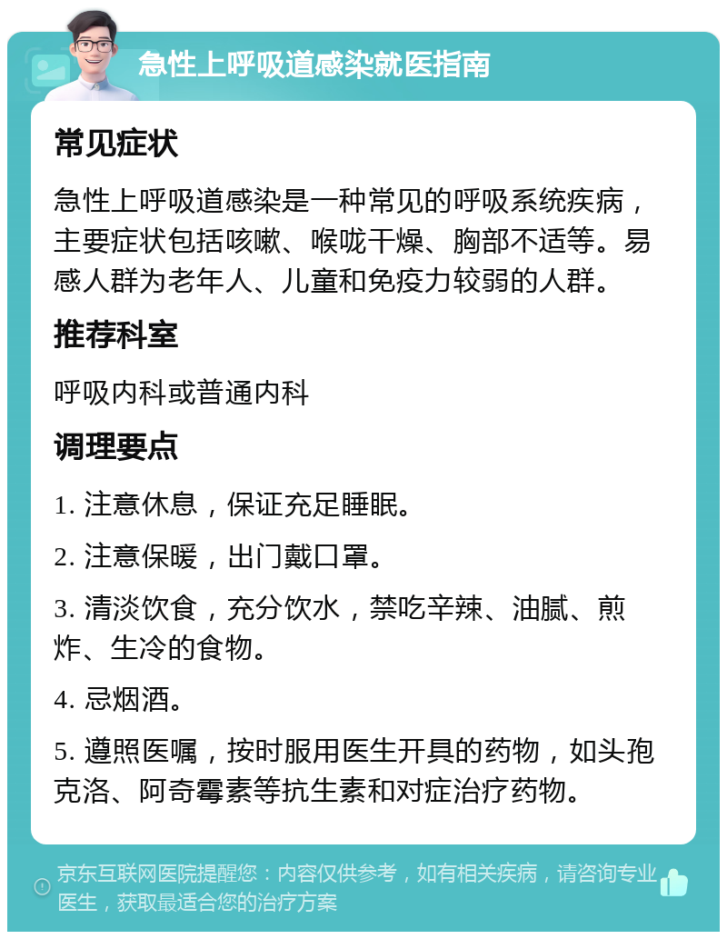 急性上呼吸道感染就医指南 常见症状 急性上呼吸道感染是一种常见的呼吸系统疾病，主要症状包括咳嗽、喉咙干燥、胸部不适等。易感人群为老年人、儿童和免疫力较弱的人群。 推荐科室 呼吸内科或普通内科 调理要点 1. 注意休息，保证充足睡眠。 2. 注意保暖，出门戴口罩。 3. 清淡饮食，充分饮水，禁吃辛辣、油腻、煎炸、生冷的食物。 4. 忌烟酒。 5. 遵照医嘱，按时服用医生开具的药物，如头孢克洛、阿奇霉素等抗生素和对症治疗药物。