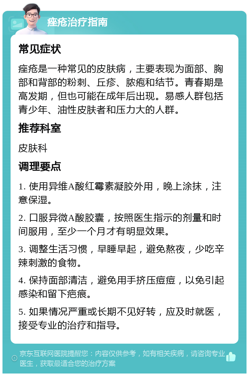 痤疮治疗指南 常见症状 痤疮是一种常见的皮肤病，主要表现为面部、胸部和背部的粉刺、丘疹、脓疱和结节。青春期是高发期，但也可能在成年后出现。易感人群包括青少年、油性皮肤者和压力大的人群。 推荐科室 皮肤科 调理要点 1. 使用异维A酸红霉素凝胶外用，晚上涂抹，注意保湿。 2. 口服异微A酸胶囊，按照医生指示的剂量和时间服用，至少一个月才有明显效果。 3. 调整生活习惯，早睡早起，避免熬夜，少吃辛辣刺激的食物。 4. 保持面部清洁，避免用手挤压痘痘，以免引起感染和留下疤痕。 5. 如果情况严重或长期不见好转，应及时就医，接受专业的治疗和指导。