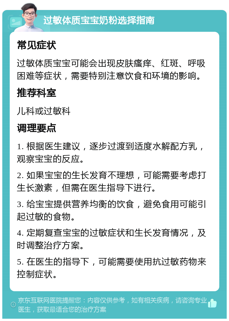 过敏体质宝宝奶粉选择指南 常见症状 过敏体质宝宝可能会出现皮肤瘙痒、红斑、呼吸困难等症状，需要特别注意饮食和环境的影响。 推荐科室 儿科或过敏科 调理要点 1. 根据医生建议，逐步过渡到适度水解配方乳，观察宝宝的反应。 2. 如果宝宝的生长发育不理想，可能需要考虑打生长激素，但需在医生指导下进行。 3. 给宝宝提供营养均衡的饮食，避免食用可能引起过敏的食物。 4. 定期复查宝宝的过敏症状和生长发育情况，及时调整治疗方案。 5. 在医生的指导下，可能需要使用抗过敏药物来控制症状。