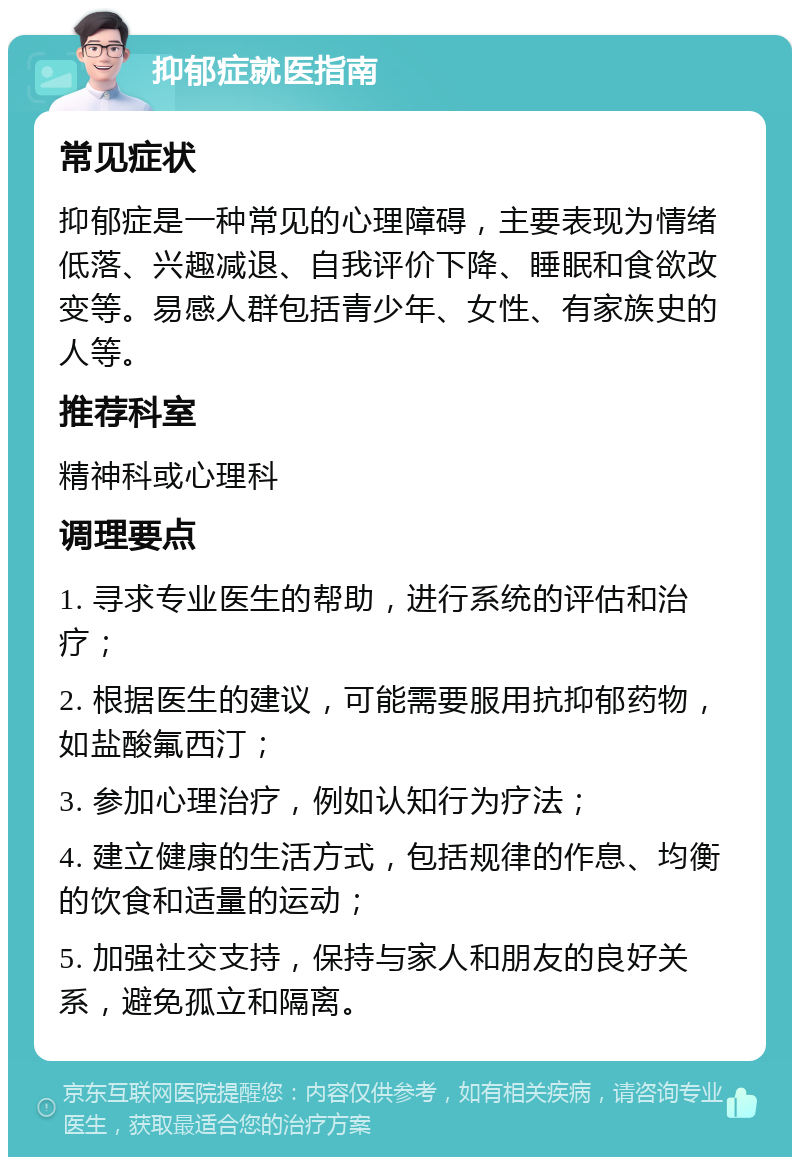 抑郁症就医指南 常见症状 抑郁症是一种常见的心理障碍，主要表现为情绪低落、兴趣减退、自我评价下降、睡眠和食欲改变等。易感人群包括青少年、女性、有家族史的人等。 推荐科室 精神科或心理科 调理要点 1. 寻求专业医生的帮助，进行系统的评估和治疗； 2. 根据医生的建议，可能需要服用抗抑郁药物，如盐酸氟西汀； 3. 参加心理治疗，例如认知行为疗法； 4. 建立健康的生活方式，包括规律的作息、均衡的饮食和适量的运动； 5. 加强社交支持，保持与家人和朋友的良好关系，避免孤立和隔离。