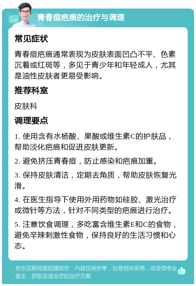 青春痘疤痕的治疗与调理 常见症状 青春痘疤痕通常表现为皮肤表面凹凸不平、色素沉着或红斑等，多见于青少年和年轻成人，尤其是油性皮肤者更易受影响。 推荐科室 皮肤科 调理要点 1. 使用含有水杨酸、果酸或维生素C的护肤品，帮助淡化疤痕和促进皮肤更新。 2. 避免挤压青春痘，防止感染和疤痕加重。 3. 保持皮肤清洁，定期去角质，帮助皮肤恢复光滑。 4. 在医生指导下使用外用药物如硅胶、激光治疗或微针等方法，针对不同类型的疤痕进行治疗。 5. 注意饮食调理，多吃富含维生素E和C的食物，避免辛辣刺激性食物，保持良好的生活习惯和心态。