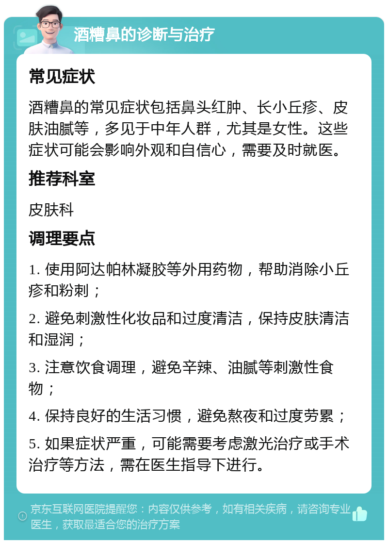 酒糟鼻的诊断与治疗 常见症状 酒糟鼻的常见症状包括鼻头红肿、长小丘疹、皮肤油腻等，多见于中年人群，尤其是女性。这些症状可能会影响外观和自信心，需要及时就医。 推荐科室 皮肤科 调理要点 1. 使用阿达帕林凝胶等外用药物，帮助消除小丘疹和粉刺； 2. 避免刺激性化妆品和过度清洁，保持皮肤清洁和湿润； 3. 注意饮食调理，避免辛辣、油腻等刺激性食物； 4. 保持良好的生活习惯，避免熬夜和过度劳累； 5. 如果症状严重，可能需要考虑激光治疗或手术治疗等方法，需在医生指导下进行。