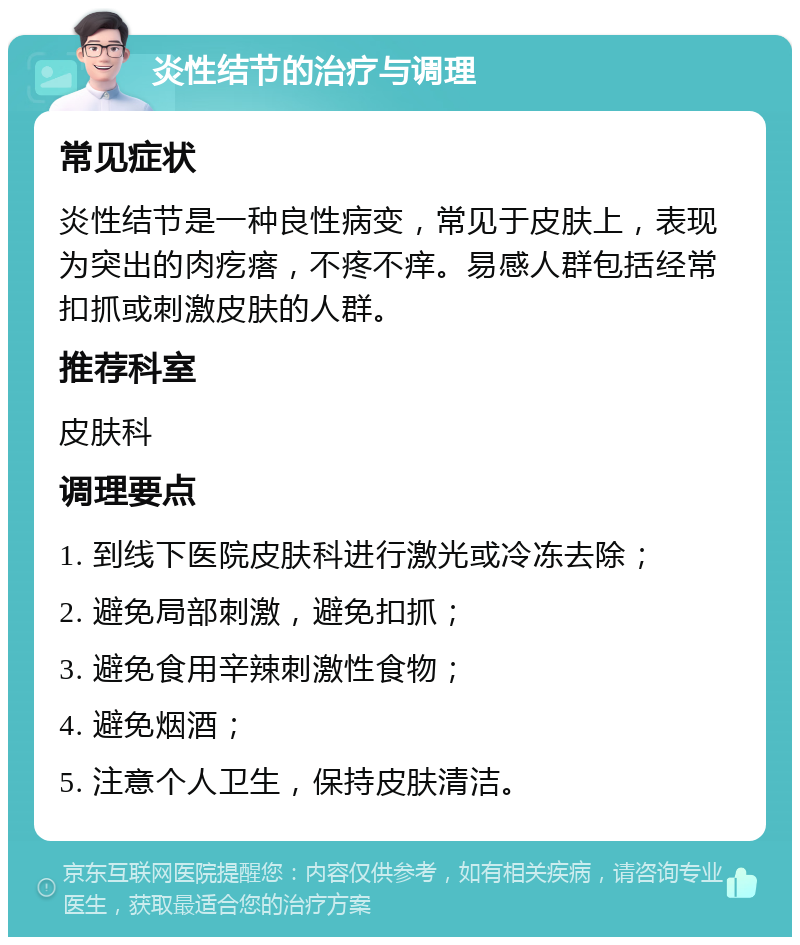 炎性结节的治疗与调理 常见症状 炎性结节是一种良性病变，常见于皮肤上，表现为突出的肉疙瘩，不疼不痒。易感人群包括经常扣抓或刺激皮肤的人群。 推荐科室 皮肤科 调理要点 1. 到线下医院皮肤科进行激光或冷冻去除； 2. 避免局部刺激，避免扣抓； 3. 避免食用辛辣刺激性食物； 4. 避免烟酒； 5. 注意个人卫生，保持皮肤清洁。