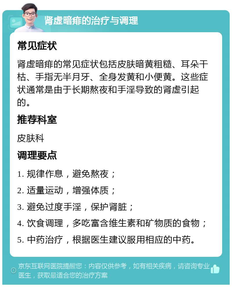 肾虚暗痱的治疗与调理 常见症状 肾虚暗痱的常见症状包括皮肤暗黄粗糙、耳朵干枯、手指无半月牙、全身发黄和小便黄。这些症状通常是由于长期熬夜和手淫导致的肾虚引起的。 推荐科室 皮肤科 调理要点 1. 规律作息，避免熬夜； 2. 适量运动，增强体质； 3. 避免过度手淫，保护肾脏； 4. 饮食调理，多吃富含维生素和矿物质的食物； 5. 中药治疗，根据医生建议服用相应的中药。