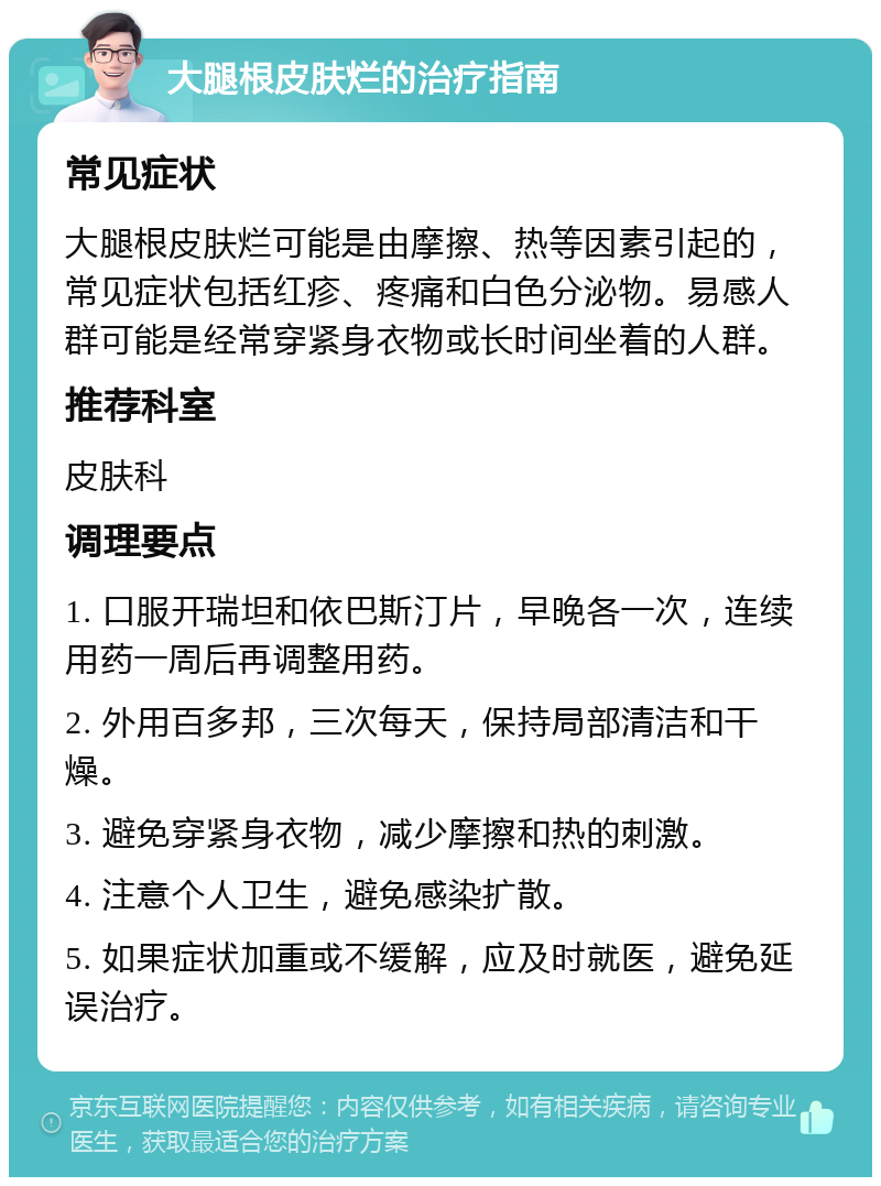 大腿根皮肤烂的治疗指南 常见症状 大腿根皮肤烂可能是由摩擦、热等因素引起的，常见症状包括红疹、疼痛和白色分泌物。易感人群可能是经常穿紧身衣物或长时间坐着的人群。 推荐科室 皮肤科 调理要点 1. 口服开瑞坦和依巴斯汀片，早晚各一次，连续用药一周后再调整用药。 2. 外用百多邦，三次每天，保持局部清洁和干燥。 3. 避免穿紧身衣物，减少摩擦和热的刺激。 4. 注意个人卫生，避免感染扩散。 5. 如果症状加重或不缓解，应及时就医，避免延误治疗。