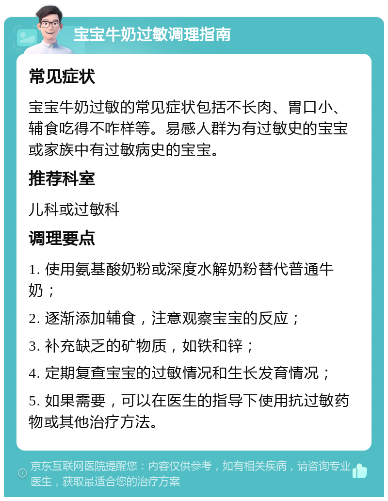 宝宝牛奶过敏调理指南 常见症状 宝宝牛奶过敏的常见症状包括不长肉、胃口小、辅食吃得不咋样等。易感人群为有过敏史的宝宝或家族中有过敏病史的宝宝。 推荐科室 儿科或过敏科 调理要点 1. 使用氨基酸奶粉或深度水解奶粉替代普通牛奶； 2. 逐渐添加辅食，注意观察宝宝的反应； 3. 补充缺乏的矿物质，如铁和锌； 4. 定期复查宝宝的过敏情况和生长发育情况； 5. 如果需要，可以在医生的指导下使用抗过敏药物或其他治疗方法。