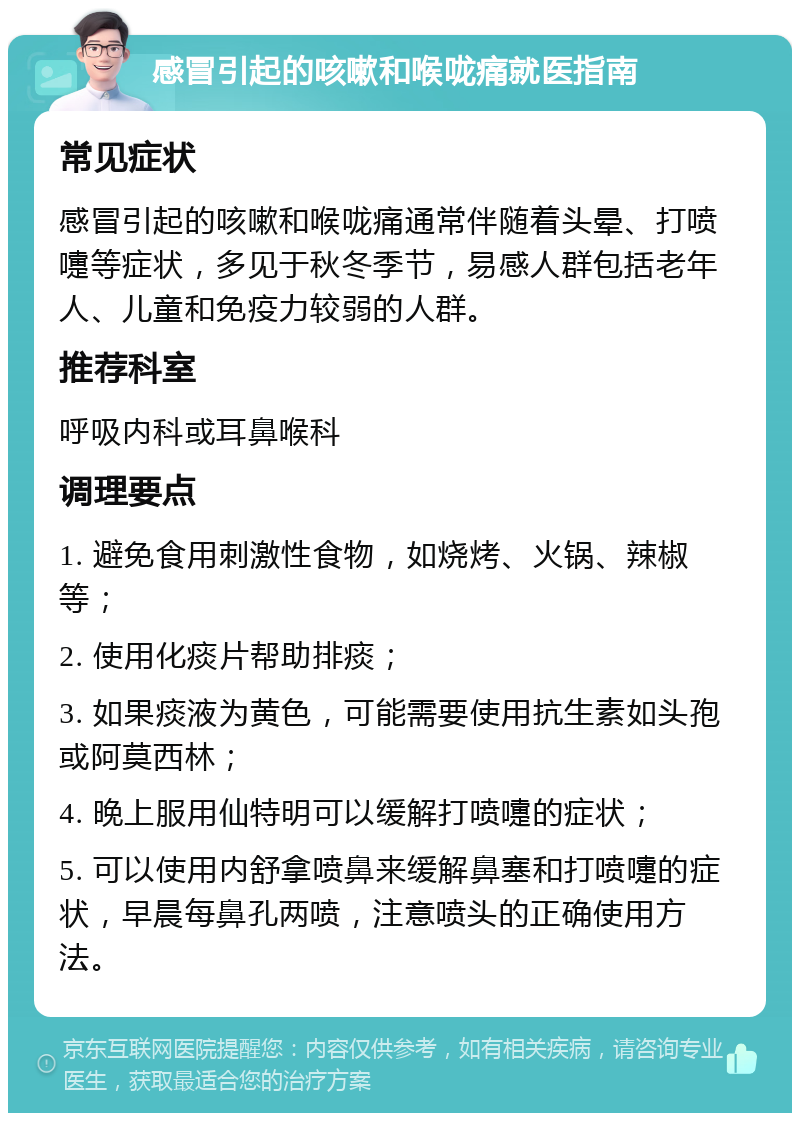 感冒引起的咳嗽和喉咙痛就医指南 常见症状 感冒引起的咳嗽和喉咙痛通常伴随着头晕、打喷嚏等症状，多见于秋冬季节，易感人群包括老年人、儿童和免疫力较弱的人群。 推荐科室 呼吸内科或耳鼻喉科 调理要点 1. 避免食用刺激性食物，如烧烤、火锅、辣椒等； 2. 使用化痰片帮助排痰； 3. 如果痰液为黄色，可能需要使用抗生素如头孢或阿莫西林； 4. 晚上服用仙特明可以缓解打喷嚏的症状； 5. 可以使用内舒拿喷鼻来缓解鼻塞和打喷嚏的症状，早晨每鼻孔两喷，注意喷头的正确使用方法。