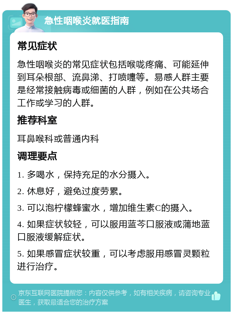 急性咽喉炎就医指南 常见症状 急性咽喉炎的常见症状包括喉咙疼痛、可能延伸到耳朵根部、流鼻涕、打喷嚏等。易感人群主要是经常接触病毒或细菌的人群，例如在公共场合工作或学习的人群。 推荐科室 耳鼻喉科或普通内科 调理要点 1. 多喝水，保持充足的水分摄入。 2. 休息好，避免过度劳累。 3. 可以泡柠檬蜂蜜水，增加维生素C的摄入。 4. 如果症状较轻，可以服用蓝芩口服液或蒲地蓝口服液缓解症状。 5. 如果感冒症状较重，可以考虑服用感冒灵颗粒进行治疗。