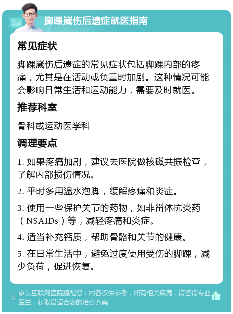 脚踝崴伤后遗症就医指南 常见症状 脚踝崴伤后遗症的常见症状包括脚踝内部的疼痛，尤其是在活动或负重时加剧。这种情况可能会影响日常生活和运动能力，需要及时就医。 推荐科室 骨科或运动医学科 调理要点 1. 如果疼痛加剧，建议去医院做核磁共振检查，了解内部损伤情况。 2. 平时多用温水泡脚，缓解疼痛和炎症。 3. 使用一些保护关节的药物，如非甾体抗炎药（NSAIDs）等，减轻疼痛和炎症。 4. 适当补充钙质，帮助骨骼和关节的健康。 5. 在日常生活中，避免过度使用受伤的脚踝，减少负荷，促进恢复。