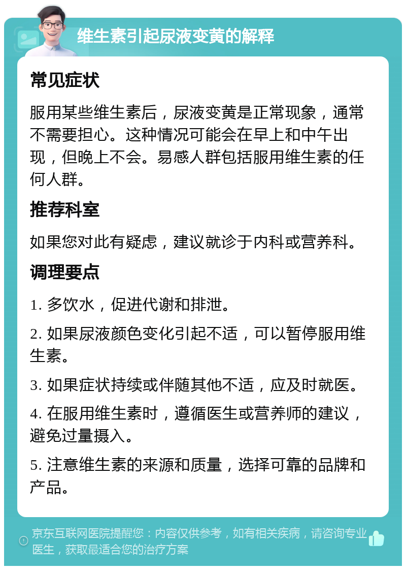 维生素引起尿液变黄的解释 常见症状 服用某些维生素后，尿液变黄是正常现象，通常不需要担心。这种情况可能会在早上和中午出现，但晚上不会。易感人群包括服用维生素的任何人群。 推荐科室 如果您对此有疑虑，建议就诊于内科或营养科。 调理要点 1. 多饮水，促进代谢和排泄。 2. 如果尿液颜色变化引起不适，可以暂停服用维生素。 3. 如果症状持续或伴随其他不适，应及时就医。 4. 在服用维生素时，遵循医生或营养师的建议，避免过量摄入。 5. 注意维生素的来源和质量，选择可靠的品牌和产品。