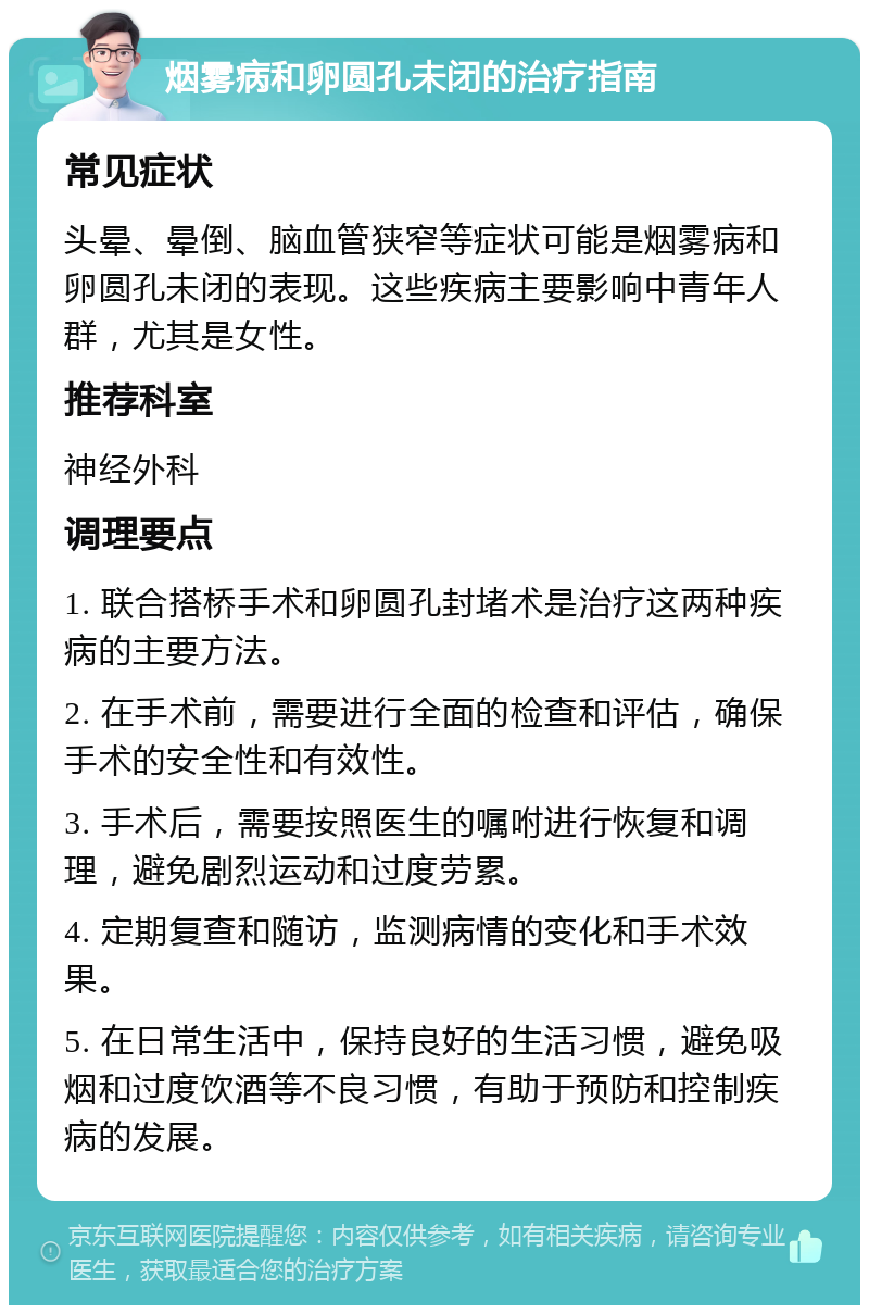 烟雾病和卵圆孔未闭的治疗指南 常见症状 头晕、晕倒、脑血管狭窄等症状可能是烟雾病和卵圆孔未闭的表现。这些疾病主要影响中青年人群，尤其是女性。 推荐科室 神经外科 调理要点 1. 联合搭桥手术和卵圆孔封堵术是治疗这两种疾病的主要方法。 2. 在手术前，需要进行全面的检查和评估，确保手术的安全性和有效性。 3. 手术后，需要按照医生的嘱咐进行恢复和调理，避免剧烈运动和过度劳累。 4. 定期复查和随访，监测病情的变化和手术效果。 5. 在日常生活中，保持良好的生活习惯，避免吸烟和过度饮酒等不良习惯，有助于预防和控制疾病的发展。