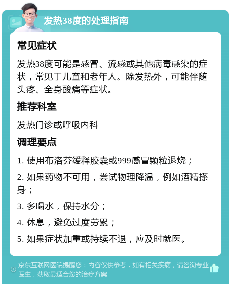 发热38度的处理指南 常见症状 发热38度可能是感冒、流感或其他病毒感染的症状，常见于儿童和老年人。除发热外，可能伴随头疼、全身酸痛等症状。 推荐科室 发热门诊或呼吸内科 调理要点 1. 使用布洛芬缓释胶囊或999感冒颗粒退烧； 2. 如果药物不可用，尝试物理降温，例如酒精搽身； 3. 多喝水，保持水分； 4. 休息，避免过度劳累； 5. 如果症状加重或持续不退，应及时就医。