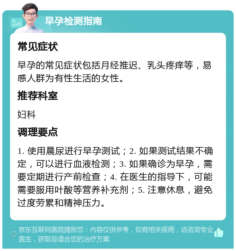 早孕检测指南 常见症状 早孕的常见症状包括月经推迟、乳头疼痒等，易感人群为有性生活的女性。 推荐科室 妇科 调理要点 1. 使用晨尿进行早孕测试；2. 如果测试结果不确定，可以进行血液检测；3. 如果确诊为早孕，需要定期进行产前检查；4. 在医生的指导下，可能需要服用叶酸等营养补充剂；5. 注意休息，避免过度劳累和精神压力。