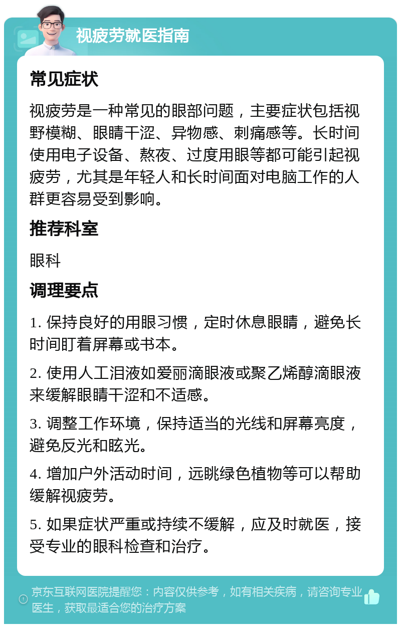 视疲劳就医指南 常见症状 视疲劳是一种常见的眼部问题，主要症状包括视野模糊、眼睛干涩、异物感、刺痛感等。长时间使用电子设备、熬夜、过度用眼等都可能引起视疲劳，尤其是年轻人和长时间面对电脑工作的人群更容易受到影响。 推荐科室 眼科 调理要点 1. 保持良好的用眼习惯，定时休息眼睛，避免长时间盯着屏幕或书本。 2. 使用人工泪液如爱丽滴眼液或聚乙烯醇滴眼液来缓解眼睛干涩和不适感。 3. 调整工作环境，保持适当的光线和屏幕亮度，避免反光和眩光。 4. 增加户外活动时间，远眺绿色植物等可以帮助缓解视疲劳。 5. 如果症状严重或持续不缓解，应及时就医，接受专业的眼科检查和治疗。