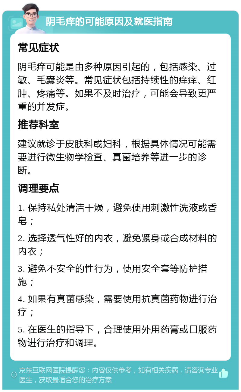 阴毛痒的可能原因及就医指南 常见症状 阴毛痒可能是由多种原因引起的，包括感染、过敏、毛囊炎等。常见症状包括持续性的痒痒、红肿、疼痛等。如果不及时治疗，可能会导致更严重的并发症。 推荐科室 建议就诊于皮肤科或妇科，根据具体情况可能需要进行微生物学检查、真菌培养等进一步的诊断。 调理要点 1. 保持私处清洁干燥，避免使用刺激性洗液或香皂； 2. 选择透气性好的内衣，避免紧身或合成材料的内衣； 3. 避免不安全的性行为，使用安全套等防护措施； 4. 如果有真菌感染，需要使用抗真菌药物进行治疗； 5. 在医生的指导下，合理使用外用药膏或口服药物进行治疗和调理。