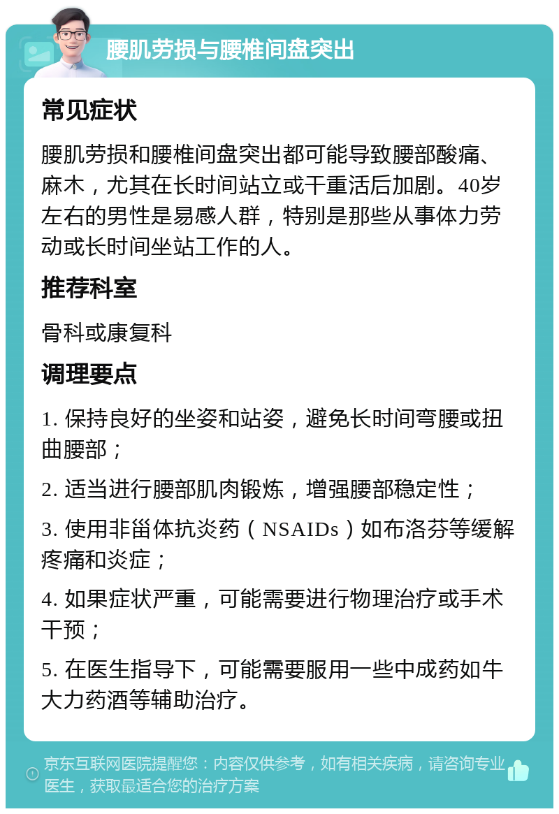 腰肌劳损与腰椎间盘突出 常见症状 腰肌劳损和腰椎间盘突出都可能导致腰部酸痛、麻木，尤其在长时间站立或干重活后加剧。40岁左右的男性是易感人群，特别是那些从事体力劳动或长时间坐站工作的人。 推荐科室 骨科或康复科 调理要点 1. 保持良好的坐姿和站姿，避免长时间弯腰或扭曲腰部； 2. 适当进行腰部肌肉锻炼，增强腰部稳定性； 3. 使用非甾体抗炎药（NSAIDs）如布洛芬等缓解疼痛和炎症； 4. 如果症状严重，可能需要进行物理治疗或手术干预； 5. 在医生指导下，可能需要服用一些中成药如牛大力药酒等辅助治疗。