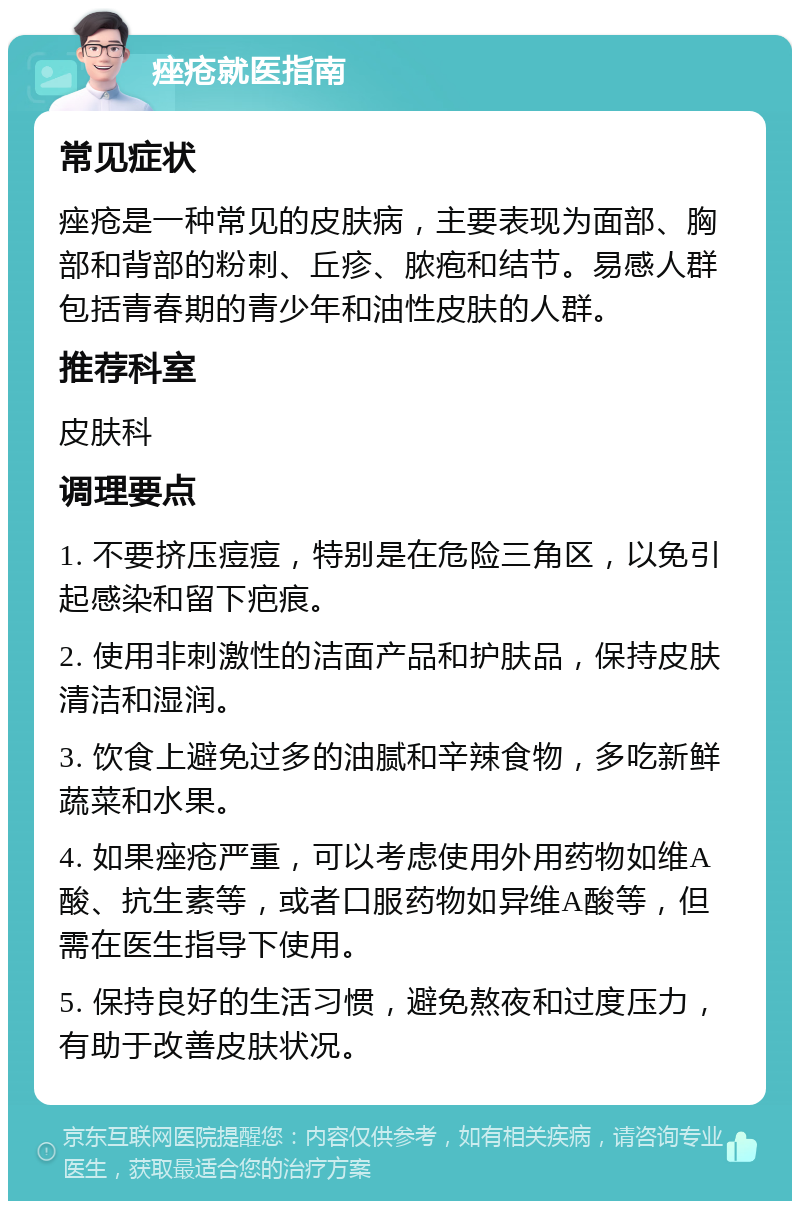 痤疮就医指南 常见症状 痤疮是一种常见的皮肤病，主要表现为面部、胸部和背部的粉刺、丘疹、脓疱和结节。易感人群包括青春期的青少年和油性皮肤的人群。 推荐科室 皮肤科 调理要点 1. 不要挤压痘痘，特别是在危险三角区，以免引起感染和留下疤痕。 2. 使用非刺激性的洁面产品和护肤品，保持皮肤清洁和湿润。 3. 饮食上避免过多的油腻和辛辣食物，多吃新鲜蔬菜和水果。 4. 如果痤疮严重，可以考虑使用外用药物如维A酸、抗生素等，或者口服药物如异维A酸等，但需在医生指导下使用。 5. 保持良好的生活习惯，避免熬夜和过度压力，有助于改善皮肤状况。