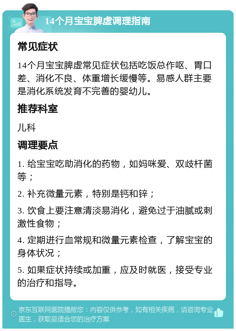 14个月宝宝脾虚调理指南 常见症状 14个月宝宝脾虚常见症状包括吃饭总作呕、胃口差、消化不良、体重增长缓慢等。易感人群主要是消化系统发育不完善的婴幼儿。 推荐科室 儿科 调理要点 1. 给宝宝吃助消化的药物，如妈咪爱、双歧杆菌等； 2. 补充微量元素，特别是钙和锌； 3. 饮食上要注意清淡易消化，避免过于油腻或刺激性食物； 4. 定期进行血常规和微量元素检查，了解宝宝的身体状况； 5. 如果症状持续或加重，应及时就医，接受专业的治疗和指导。