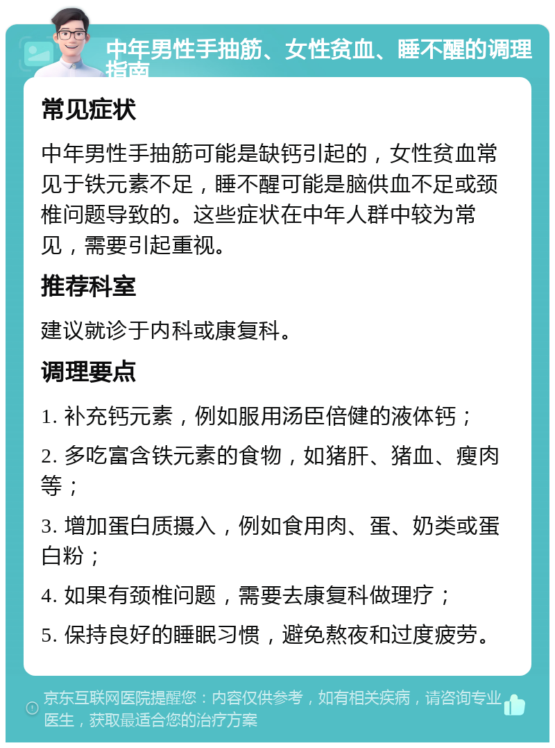 中年男性手抽筋、女性贫血、睡不醒的调理指南 常见症状 中年男性手抽筋可能是缺钙引起的，女性贫血常见于铁元素不足，睡不醒可能是脑供血不足或颈椎问题导致的。这些症状在中年人群中较为常见，需要引起重视。 推荐科室 建议就诊于内科或康复科。 调理要点 1. 补充钙元素，例如服用汤臣倍健的液体钙； 2. 多吃富含铁元素的食物，如猪肝、猪血、瘦肉等； 3. 增加蛋白质摄入，例如食用肉、蛋、奶类或蛋白粉； 4. 如果有颈椎问题，需要去康复科做理疗； 5. 保持良好的睡眠习惯，避免熬夜和过度疲劳。