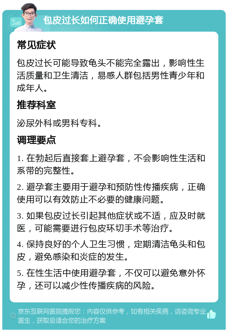 包皮过长如何正确使用避孕套 常见症状 包皮过长可能导致龟头不能完全露出，影响性生活质量和卫生清洁，易感人群包括男性青少年和成年人。 推荐科室 泌尿外科或男科专科。 调理要点 1. 在勃起后直接套上避孕套，不会影响性生活和系带的完整性。 2. 避孕套主要用于避孕和预防性传播疾病，正确使用可以有效防止不必要的健康问题。 3. 如果包皮过长引起其他症状或不适，应及时就医，可能需要进行包皮环切手术等治疗。 4. 保持良好的个人卫生习惯，定期清洁龟头和包皮，避免感染和炎症的发生。 5. 在性生活中使用避孕套，不仅可以避免意外怀孕，还可以减少性传播疾病的风险。