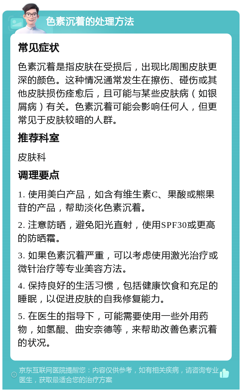 色素沉着的处理方法 常见症状 色素沉着是指皮肤在受损后，出现比周围皮肤更深的颜色。这种情况通常发生在擦伤、碰伤或其他皮肤损伤痊愈后，且可能与某些皮肤病（如银屑病）有关。色素沉着可能会影响任何人，但更常见于皮肤较暗的人群。 推荐科室 皮肤科 调理要点 1. 使用美白产品，如含有维生素C、果酸或熊果苷的产品，帮助淡化色素沉着。 2. 注意防晒，避免阳光直射，使用SPF30或更高的防晒霜。 3. 如果色素沉着严重，可以考虑使用激光治疗或微针治疗等专业美容方法。 4. 保持良好的生活习惯，包括健康饮食和充足的睡眠，以促进皮肤的自我修复能力。 5. 在医生的指导下，可能需要使用一些外用药物，如氢醌、曲安奈德等，来帮助改善色素沉着的状况。